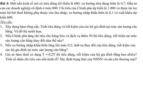 Một nền kinh tể mở có tiêu dùng tối thiểu là 600, xu hướng tiêu dùng biên là 0,7; Đầu tư 
của các doanh nghiệp cổ định ở mức 800; Chi tiêu của Chính phủ dự kiến là 1.000 và được tài trợ 
boàn bộ bởi thuế không phụ thuộc vào thu nhập; xu hướng nhập khẩu biên là 0, 1 và xuất khẩu dự 
kiển 600. 
Yêu cầu: 
1. Xây dựng hàm tổng cầu. Tính tiêu dùng và tiết kiệm của các hộ gia đình tại mức sản lượng cân 
bằng. Vẽ đồ thị minh họa. 
2. Nếu Chính phủ tăng chi tiêu cho hàng hóa và dịch vụ thêm 50 thì tiêu dùng, tiết kiệm tại mức 
sản lượng cân bằng thay đồi như thể nào? 
3. Nếu xu hướng nhập khẩu biên tăng lên mức 0, 2; tính sự thay đổi của tiêu dùng, tiết kiệm của 
các hộ gia đình tại mức sản lượng cân bằng? 
4. Giả sử hàm thuế có dạng T=0.2Y thì tiêu dùng, tiết kiệm của hộ gia đình bằng bao nhiêu? 
Tính số nhân chi tiêu của nền kinh tế? Xác định trạng thái của NSNN và cán cân thương mại?