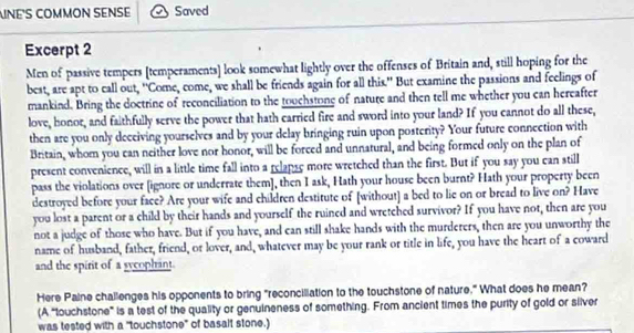 INE'S COMMON SENSE Saved 
Excerpt 2 
Men of passive tempers [temperaments] look somewhat lightly over the offenses of Britain and, still hoping for the 
best, are apt to call out, 'Come, come, we shall be friends again for all this." But examine the passions and feelings of 
mankind. Bring the doctrine of reconciliation to the touchstone of nature and then tell me whether you can hereafter 
love, honor, and faithfully serve the power that hath carried fire and sword into your land? If you cannot do all these, 
then are you only deceiving yourselves and by your delay bringing ruin upon posterity? Your future connection with 
Britain, whom you can neither love nor honor, will be forced and unnatural, and being formed only on the plan of 
present convenience, will in a little time fall into a relanse more wretched than the first. But if you say you can still 
pass the violations over [ignore or underrate them], then I ask, Hath your house been burnt? Hath your property been 
destroyed before your face? Are your wife and children destitute of [without] a bed to lie on or bread to live on? Have 
you lost a parent or a child by their hands and yourself the ruined and wretched survivor? If you have not, then are you 
not a judge of those who have. But if you have, and can still shake hands with the murderers, then are you unworthy the 
name of husband, father, friend, or lover, and, whatever may be your rank or title in life, you have the heart of a coward 
and the spirit of a sycophant. 
Here Paine challenges his opponents to bring "reconciliation to the touchstone of nature," What does he mean? 
(A "touchstone" is a test of the quality or genuineness of something. From ancient times the purity of gold or silver 
was tested with a "touchstone" of basalt stone.)