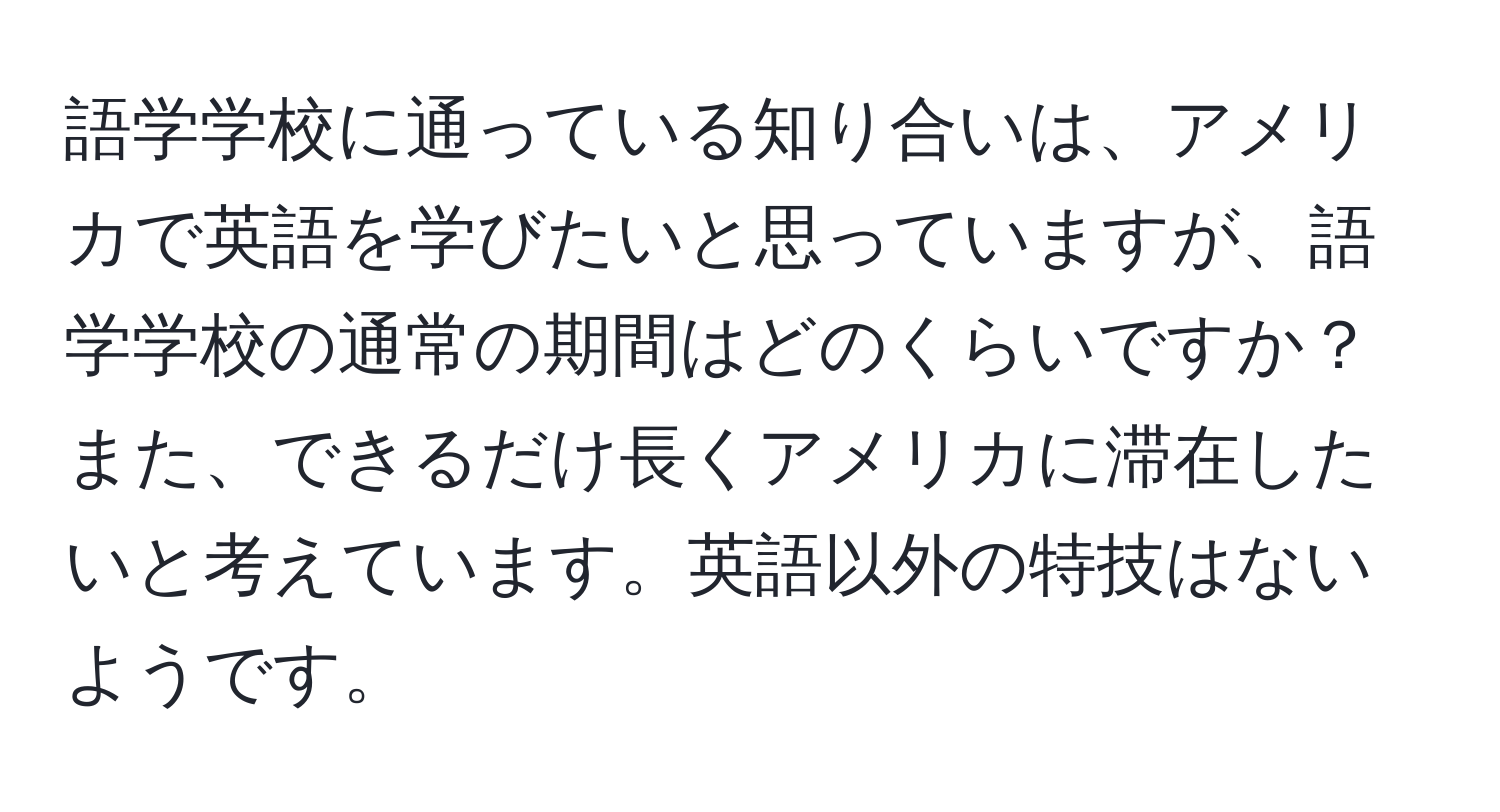 語学学校に通っている知り合いは、アメリカで英語を学びたいと思っていますが、語学学校の通常の期間はどのくらいですか？また、できるだけ長くアメリカに滞在したいと考えています。英語以外の特技はないようです。