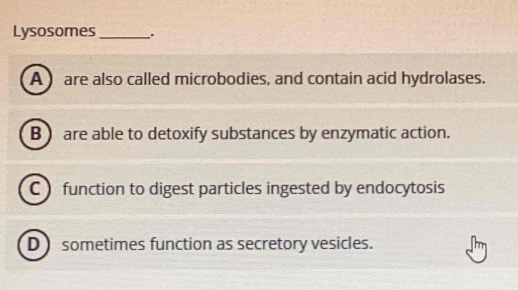 Lysosomes_
A ) are also called microbodies, and contain acid hydrolases.
B are able to detoxify substances by enzymatic action.
C function to digest particles ingested by endocytosis
D sometimes function as secretory vesicles.