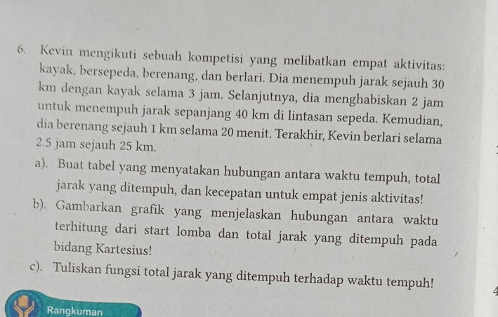 Kevin mengikuti sebuah kompetisi yang melibatkan empat aktivitas: 
kayak, bersepeda, berenang, dan berlari. Dia menempuh jarak sejauh 30
km dengan kayak selama 3 jam. Selanjutnya, dia menghabiskan 2 jam
untuk menempuh jarak sepanjang 40 km di lintasan sepeda. Kemudian, 
dia berenang sejauh 1 km selama 20 menit. Terakhir, Kevin berlari selama
2.5 jam sejauh 25 km. 
a). Buat tabel yang menyatakan hubungan antara waktu tempuh, total 
jarak yang ditempuh, dan kecepatan untuk empat jenis aktivitas! 
b). Gambarkan grafik yang menjelaskan hubungan antara waktu 
terhitung dari start lomba dan total jarak yang ditempuh pada 
bidang Kartesius! 
c). Tuliskan fungsi total jarak yang ditempuh terhadap waktu tempuh! 
Rangkuman