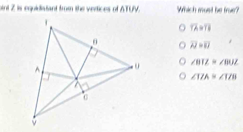 oint Z is equidistant from the vertices of ATUV. Which must be true?
overline TA≌ overline TB
overline AZ=overline BJ
∠ BTZ≌ ∠ BUZ
∠ IZA≌ ∠ IZB