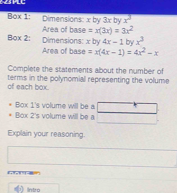 PLC 
Box 1: Dimensions: x by 3x by x^3
Area of base =x(3x)=3x^2
Box 2: Dimensions: x by 4x-1 by x^3
Area of base =x(4x-1)=4x^2-x
Complete the statements about the number of 
terms in the polynomial representing the volume 
of each box. 
Box 1's volume will be a 
Box 2's volume will be a 
Explain your reasoning. 
Intro