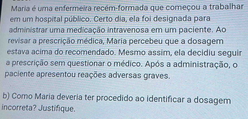 Maria é uma enfermeira recém-formada que começou a trabalhar 
em um hospital público. Certo dia, ela foi designada para 
administrar uma medicação intravenosa em um paciente. Ao 
revisar a prescrição médica, Mária percebeu que a dosagem 
estava acima do recomendado. Mesmo assim, ela deçidiu seguir 
a prescrição sem questionar o médico. Após a administração, o 
paciente apresentou reações adversas graves. 
b) Como Maria deveria ter procedido ao identificar a dosagem 
incorreta? Justifique.