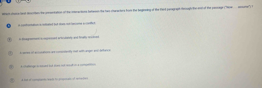 Which choice best describes the presentation of the interactions between the two characters from the beginning of the third paragraph through the end of the passage ("Now . . . assume") ?
A A confrontation is initiated but does not become a conflict.
B) A disagreement is expressed articulately and finally resolved.
C) A series of accusations are consistently met with anger and defiance.
D) A challenge is issued but does not result in a competition
E) A list of complaints leads to proposals of remedies