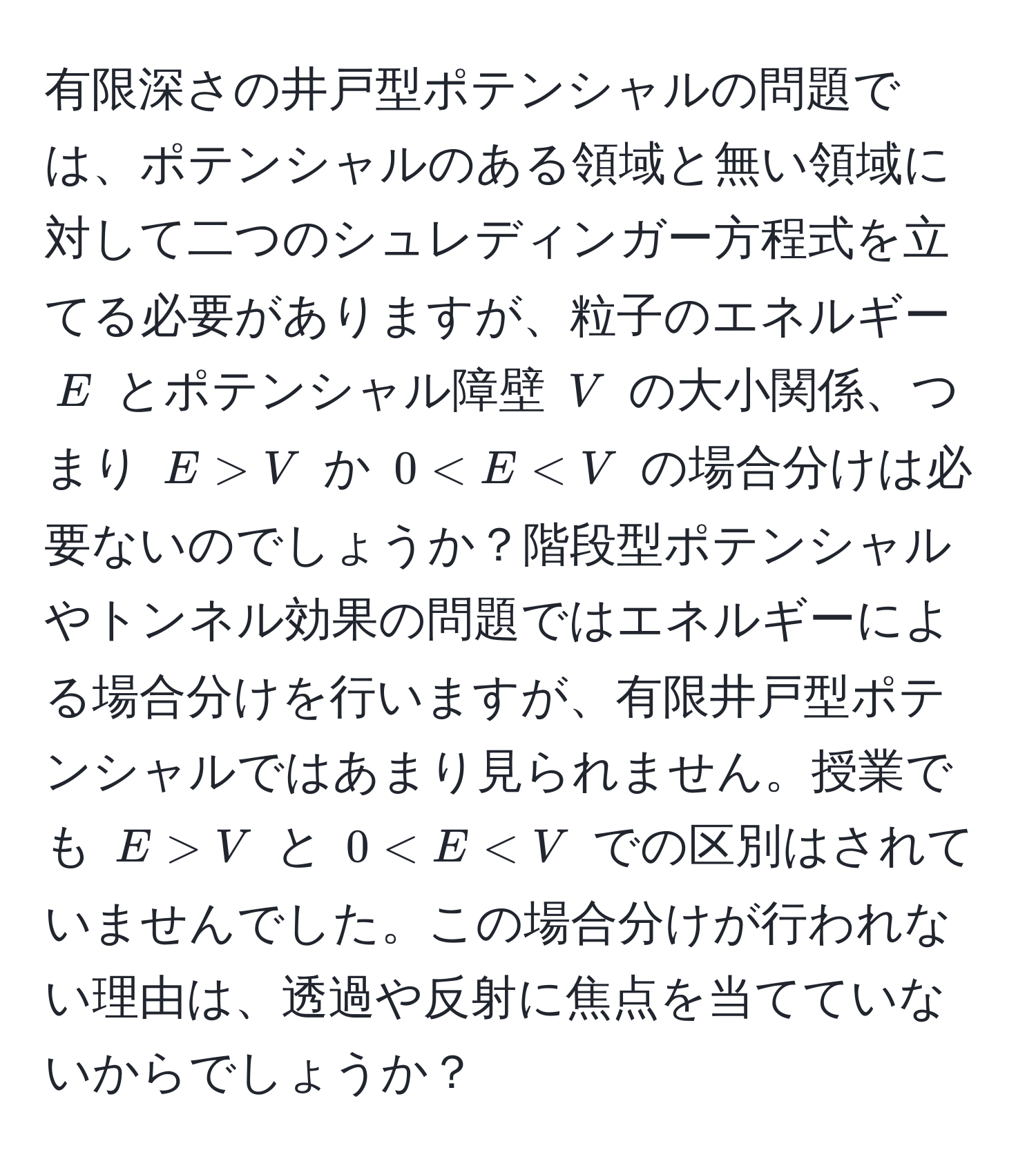 有限深さの井戸型ポテンシャルの問題では、ポテンシャルのある領域と無い領域に対して二つのシュレディンガー方程式を立てる必要がありますが、粒子のエネルギー $E$ とポテンシャル障壁 $V$ の大小関係、つまり $E > V$ か $0 < E < V$ の場合分けは必要ないのでしょうか？階段型ポテンシャルやトンネル効果の問題ではエネルギーによる場合分けを行いますが、有限井戸型ポテンシャルではあまり見られません。授業でも $E > V$ と $0 < E < V$ での区別はされていませんでした。この場合分けが行われない理由は、透過や反射に焦点を当てていないからでしょうか？