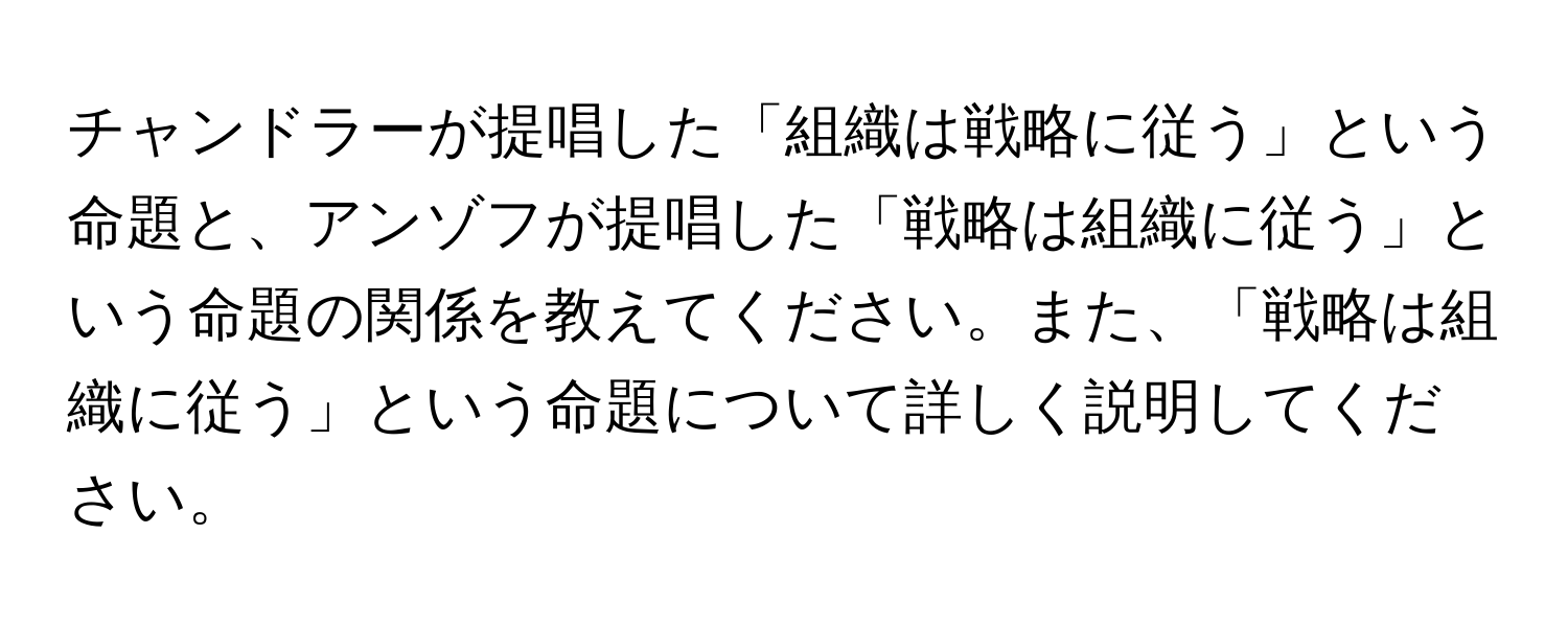 チャンドラーが提唱した「組織は戦略に従う」という命題と、アンゾフが提唱した「戦略は組織に従う」という命題の関係を教えてください。また、「戦略は組織に従う」という命題について詳しく説明してください。