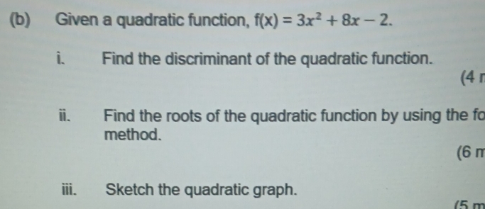 Given a quadratic function, f(x)=3x^2+8x-2. 
i. Find the discriminant of the quadratic function. 
(4 r 
ii. Find the roots of the quadratic function by using the fo 
method. 
(6π
iii. Sketch the quadratic graph. 
(5m