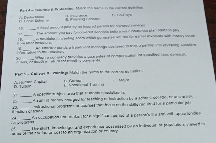 Insuring & Protecting: Match the terms to the correct definition.
A. Deductibles B. Insurance C. Co-Pays
D. Ponzi Scheme E. Phishing Scheme
16._ A fixed amount paid by an insured person for covered services,
17._ The amount you pay for covered services before your insurance plan starts to pay,
18. _A fraudulent investing scam which generates returns for earlier investors with money taken
from later investors.
19. _An attacker sends a fraudulent message designed to trick a person into revealing sensitive
information to the attacker.
20._ When a company provides a guarantee of compensation for specified loss, damage,
illness, or death in return for monthly payments.
Part 5 - College & Training: Match the terms to the correct definition.
A. Human Capital B. Career C. Major
D. Tuition E. Vocational Training
21. A specific subject area that students specialize in,
22. _A sum of money charged for teaching or instruction by a school, college, or university.
23._ _Instructional programs or courses that focus on the skills required for a particular job
function or trade.
24. _An occupation undertaken for a significant period of a person's life and with opportunities
for progress.
25. _The skills, knowledge, and experience possessed by an individual or population, viewed in
terms of their value or cost to an organization or country.