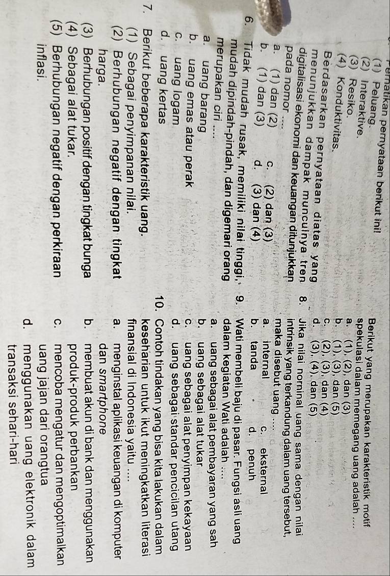 Pernatikan pernyataan berikut ini!
(1) Peluang.
Berikut yang merupakan karakteristik motif
(2) Interaktive. spekulasi dalam memegang uang adalah ....
(3) Resiko.
a. (1), (2), dan (3)
(4) Konduktivitas.
b. (1), (3), dan (5)
c. (2), (3), dan (4)
Berdasarkan pernyataan diatas yan d. (3), (4), dan (5)
menunjukkan dampak munculnya trn 8. Jika nilai norninal uang sama dengan nilai
digitalisasi ekonomi dan keuangan ditunjukkan intrinsik yang terkandung dalam uang tersebut,
pada nomor .... maka disebut uang ....
a. (1) dan (2) c. (2) dan (3) a. internal c. eksternal
b. (1) dan (3) d. (3) dan (4) b. tanda
d. penuh
6. Tidak mudah rusak, memiliki nilai tinggi, 9.  Wati membeli baju di pasar. Fungsi asli uang
mudah dipindah-pindah, dan digemari orang dalam kegiatan Wati adalah ....
merupakan ciri .... a. uang sebagai alat pembayaran yang sah
a. uang barang b. uang sebagai alat tukar
b. uang emas atau perak c. uang sebagai alat penyimpan kekayaan
c. uang logam d. uang sebagai standar pencicilan utang
d. uang kertas 10. Contoh tindakan yang bisa kita lakukan dalam
7. Berikut beberapa karakteristik uang. keseharian untuk ikut meningkatkan literasi 
(1) Sebagai penyimpanan nilai. finansial di Indonesia yaitu ....
(2) Berhubungan negatif dengan tingkat a. menginstal aplikasi keuangan di komputer
harga. dan smartphone
(3) Berhubungan positif dengan tingkat bunga b. membuat akun di bank dan menggunakan
(4) Sebagai alat tukar. produk-produk perbankan
(5) Berhubungan negatif dengan perkiraan c. mencoba mengatur dan mengoptimalkan
inflasi. uang jajan dari orangtua
d. menggunakan uang elektronik dalam
transaksi sehari-hari