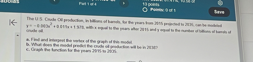 161.41%, 10.58 of 
adoias Part 1 of 4 
13 points 
Points: 0 of 1 Save 
The U.S. Crude Oil production, in billions of barrels, for the years from 2015 projected to 2035, can be modeled
y=-0.003x^2+0.011x+1.978 , with x equal to the years after 2015 and y equal to the number of billions of barrels of 
crude oil. 
a. Find and interpret the vertex of the graph of this model. 
b. What does the model predict the crude oil production will be in 2038? 
c. Graph the function for the years 2015 to 2035.