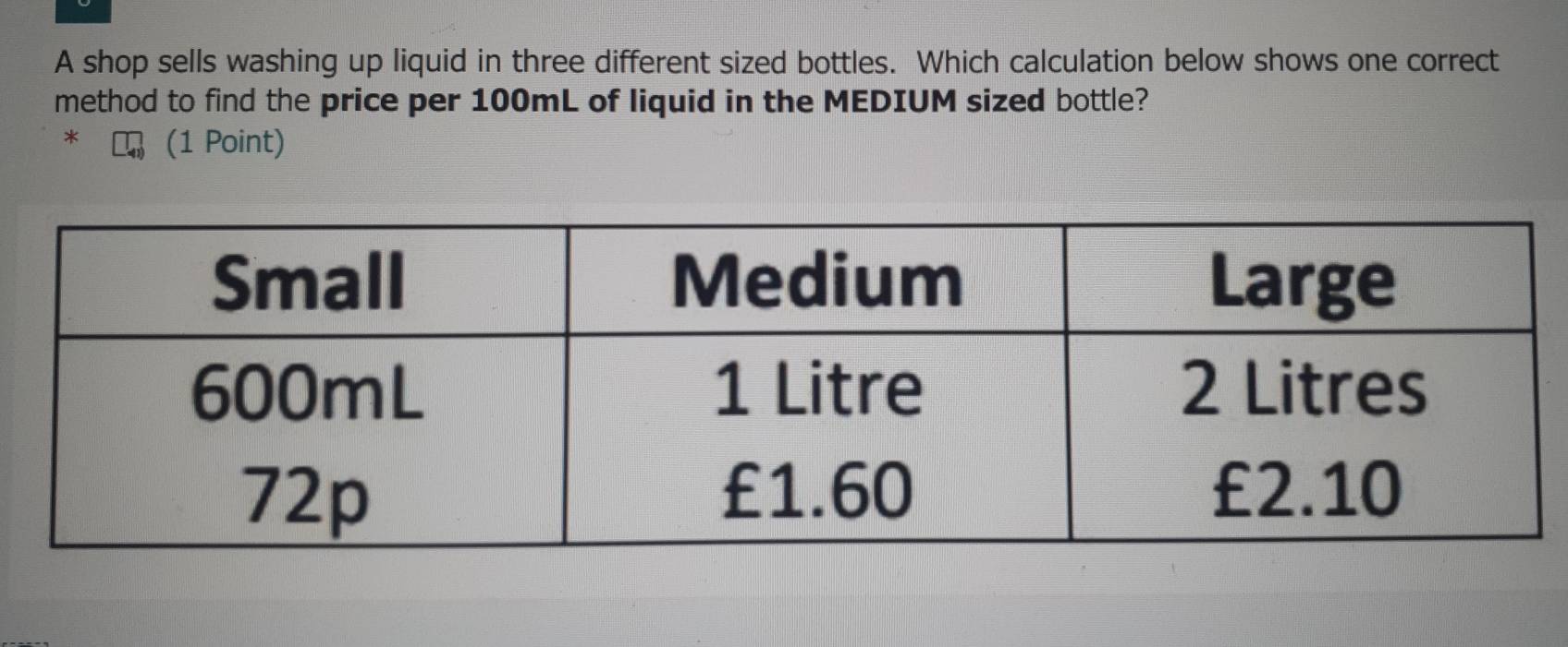 A shop sells washing up liquid in three different sized bottles. Which calculation below shows one correct 
method to find the price per 100mL of liquid in the MEDIUM sized bottle? 
* (1 Point)