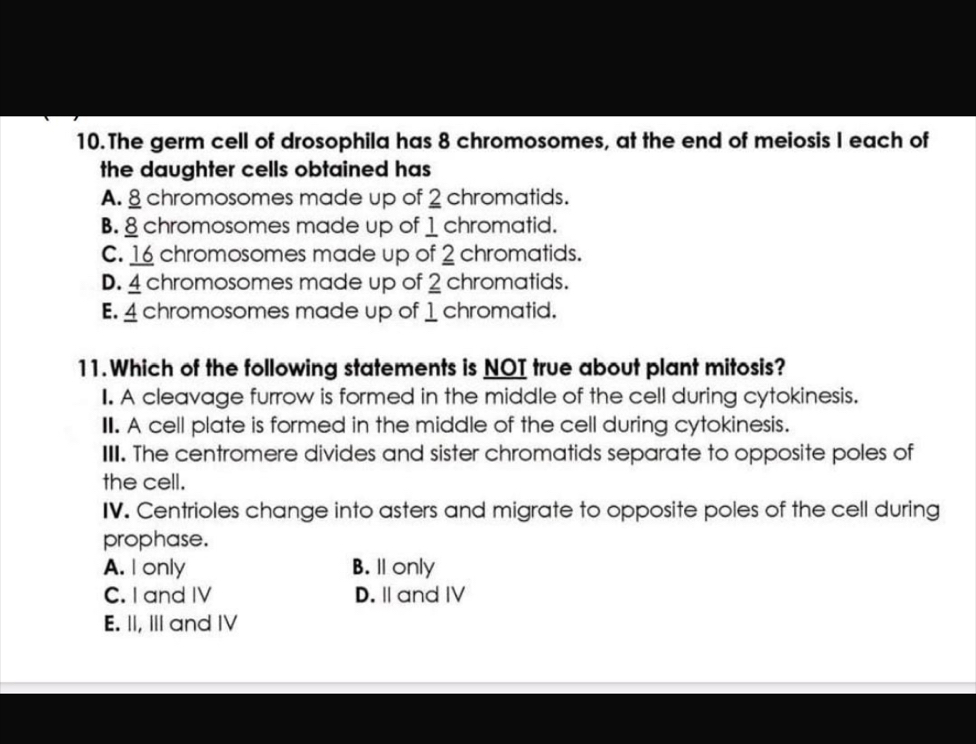 The germ cell of drosophila has 8 chromosomes, at the end of meiosis I each of
the daughter cells obtained has
A. 8 chromosomes made up of 2 chromatids.
B. 8 chromosomes made up of 1 chromatid.
C. 16 chromosomes made up of 2 chromatids.
D. 4 chromosomes made up of 2 chromatids.
E. 4 chromosomes made up of 1 chromatid.
11.Which of the following statements is NOI true about plant mitosis?
I. A cleavage furrow is formed in the middle of the cell during cytokinesis.
II. A cell plate is formed in the middle of the cell during cytokinesis.
III. The centromere divides and sister chromatids separate to opposite poles of
the cell.
IV. Centrioles change into asters and migrate to opposite poles of the cell during
prophase.
A. I only B. ll only
C. I and IV D.Ⅱand IV
E. II, III and IV