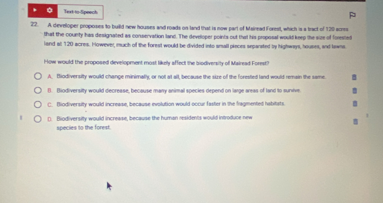 Text-to-Speech
22. A developer proposes to build new houses and roads on land that is now part of Mairead Forest, which is a tract of 120 acres
that the county has designated as conservation land. The developer points out that his proposal would keep the size of forested
land at 120 acres. However, much of the forest would be divided into small pieces separated by highways, houses, and lawns.
How would the proposed development most likely affect the biodiversity of Mairead Forest?
A. Biodiversity would change minimally, or not at all, because the size of the forested land would remain the same.
B. Biodiversity would decrease, because many animal species depend on large areas of land to survive.
C. Biodiversity would increase, because evolution would occur faster in the fragmented habitats.
D. Biodiversity would increase, because the human residents would introduce new
species to the forest.