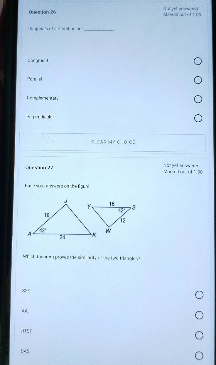 Not yet answered
Question 26 Marked out of 1.00
Diagonals of a rhombus are_
Congruent
Parallel
Complementary
Perpendicular
CLEAR MY CHOICE
Question 27
Not yet answered
Marked out of 1.00
Base your answers on the figure.
Which theorem proves the similarity of the two triangles?
SSS
AA
RTST
SAS