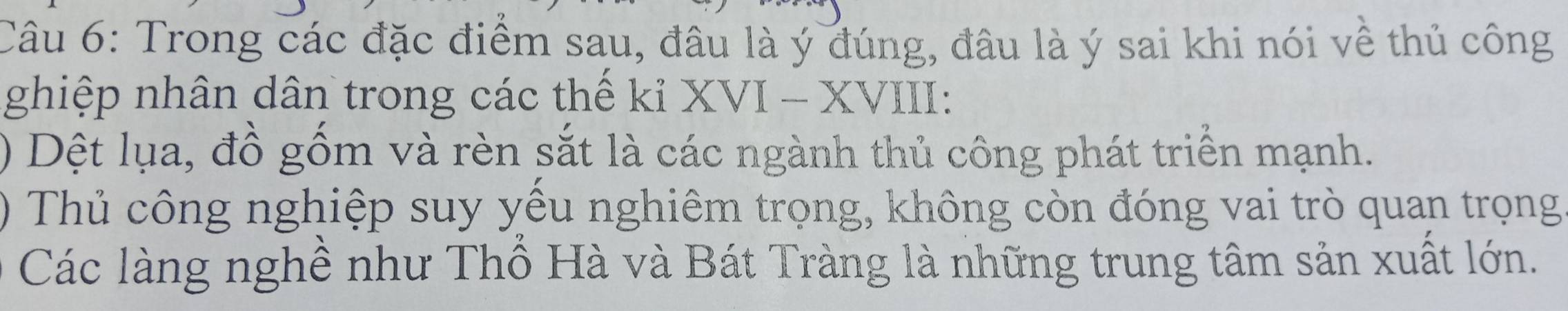 Trong các đặc điểm sau, đâu là ý đúng, đâu là ý sai khi nói về thủ công 
ghiệp nhân dân trong các thế kỉ XVI - XVIII: 
) Dệt lụa, đồ gốm và rèn sắt là các ngành thủ công phát triển mạnh. 
) Thủ công nghiệp suy yếu nghiêm trọng, không còn đóng vai trò quan trọng 
Các làng nghề như Thổ Hà và Bát Tràng là những trung tâm sản xuất lớn.