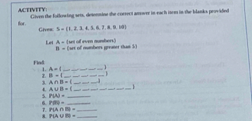 ACTIVITY: Given the following sets, determine the correct answer in each item in the blanks provided 
for. 
Given: S=(1,2,3,4,5,6,7,8,9,10)
Let A- (set of numbers greater than 5) (set of even numbers)
B=
Find: 
1. A= ____ 
2. B-1 _ _ _ _ _ 
3. A∩ B=( ___、 
4. A∪ B=( ______. 1_ 

5. P(A)= _ 
6. P(B)= _ 
7. P(A∩ B)= _ 
8. P(A∪ B)= _