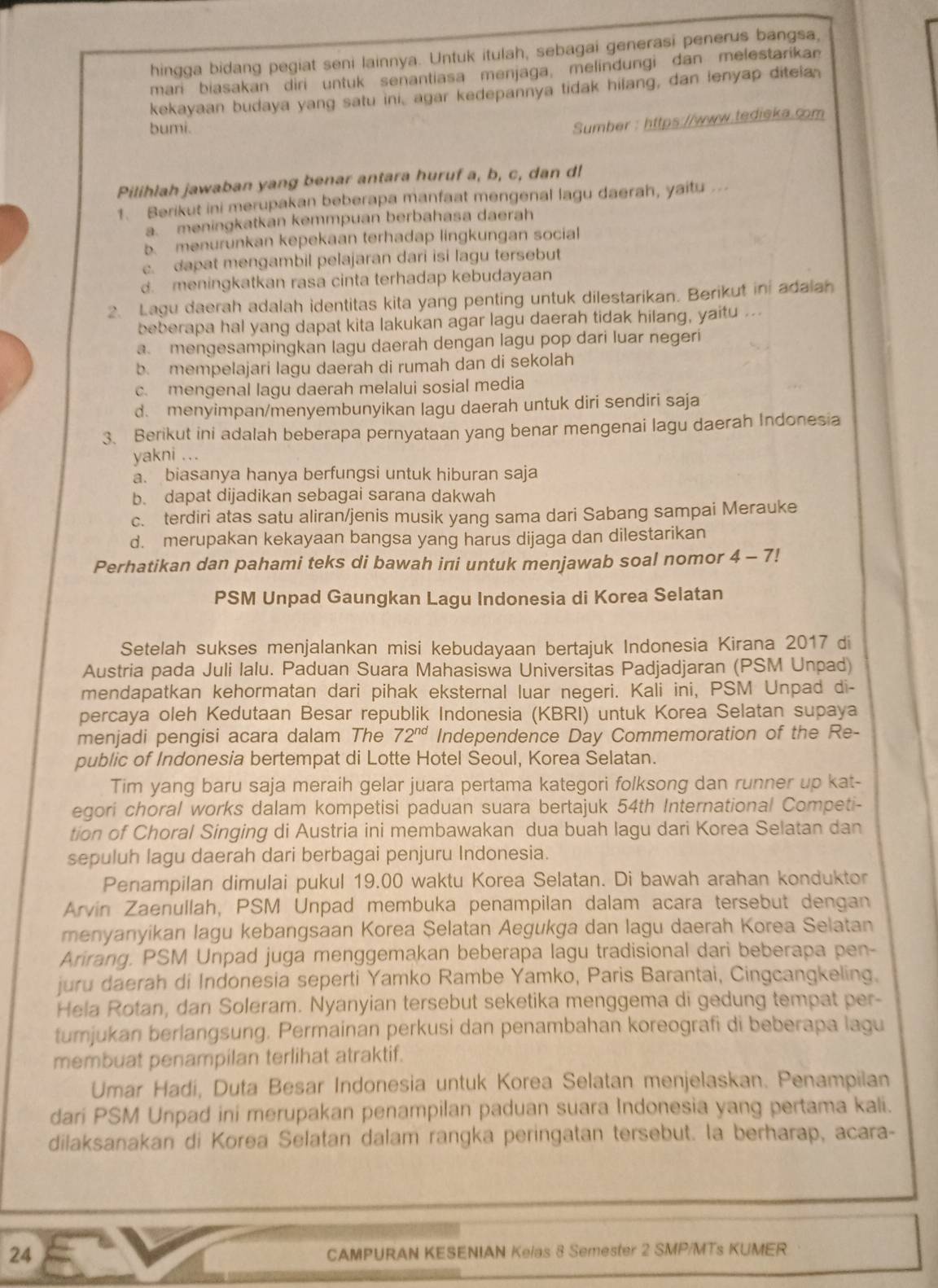 hingga bidang pegiat seni lainnya. Untuk itulah, sebagai generasi penerus bangsa,
mari biasakan diri untuk senantiasa menjaga, melindungi dan melestarikan
kekayaan budaya yang satu ini, agar kedepannya tidak hilang, dan lenyap ditela
bumi.
Sumber : https://www.tedieka.com
Pilihlah jawaban yang benar antara huruf a, b, c, dan d!
1. Berikut ini merupakan beberapa manfaat mengenal lagu daerah, yaitu
a. meningkatkan kemmpuan berbahasa daerah
b menurunkan kepekaan terhadap lingkungan social
c. dapat mengambil pelajaran dari isi lagu tersebut
d. meningkatkan rasa cinta terhadap kebudayaan
2. Lagu daerah adalah identitas kita yang penting untuk dilestarikan. Berikut ini adalah
beberapa hal yang dapat kita lakukan agar lagu daerah tidak hilang, yaitu ...
a. mengesampingkan lagu daerah dengan lagu pop dari luar negeri
b. mempelajari lagu daerah di rumah dan di sekolah
c. mengenal lagu daerah melalui sosial media
d. menyimpan/menyembunyikan lagu daerah untuk diri sendiri saja
3. Berikut ini adalah beberapa pernyataan yang benar mengenai lagu daerah Indonesia
yakni ...
a. biasanya hanya berfungsi untuk hiburan saja
b. dapat dijadikan sebagai sarana dakwah
c. terdiri atas satu aliran/jenis musik yang sama dari Sabang sampai Merauke
d. merupakan kekayaan bangsa yang harus dijaga dan dilestarikan
Perhatikan dan pahami teks di bawah ini untuk menjawab soal nomor 4-7!
PSM Unpad Gaungkan Lagu Indonesia di Korea Selatan
Setelah sukses menjalankan misi kebudayaan bertajuk Indonesia Kirana 2017 di
Austria pada Juli Ialu. Paduan Suara Mahasiswa Universitas Padjadjaran (PSM Unpad)
mendapatkan kehormatan dari pihak eksternal luar negeri. Kali ini, PSM Unpad di-
percaya oleh Kedutaan Besar republik Indonesia (KBRI) untuk Korea Selatan supaya
menjadi pengisi acara dalam The 72^(nd) Independence Day Commemoration of the Re-
public of Indonesia bertempat di Lotte Hotel Seoul, Korea Selatan.
Tim yang baru saja meraih gelar juara pertama kategori folksong dan runner up kat-
egori choral works dalam kompetisi paduan suara bertajuk 54th International Competi-
tion of Choral Singing di Austria ini membawakan dua buah lagu dari Korea Selatan dan
sepuluh lagu daerah dari berbagai penjuru Indonesia.
Penampilan dimulai pukul 19.00 waktu Korea Selatan. Di bawah arahan konduktor
Arvin Zaenullah, PSM Unpad membuka penampilan dalam acara tersebut dengan
menyanyikan lagu kebangsaan Korea Şelatan Aegukga dan lagu daerah Korea Selatan
Arirang. PSM Unpad juga menggemakan beberapa lagu tradisional dari beberapa pen-
juru daerah di Indonesia seperti Yamko Rambe Yamko, Paris Barantai, Cingcangkeling.
Hela Rotan, dan Soleram. Nyanyian tersebut seketika menggema di gedung tempat per-
tumjukan berlangsung. Permainan perkusi dan penambahan koreografi di beberapa lagu
membuat penampilan terlihat atraktif.
Umar Hadi, Duta Besar Indonesia untuk Korea Selatan menjelaskan. Penampilan
dari PSM Unpad ini merupakan penampilan paduan suara Indonesia yang pertama kali.
dilaksanakan di Korea Selatan dalam rangka peringatan tersebut. la berharap, acara-
24 CAMPURAN KESENIAN Kelas 8 Semester 2 SMP/MTs KUMER