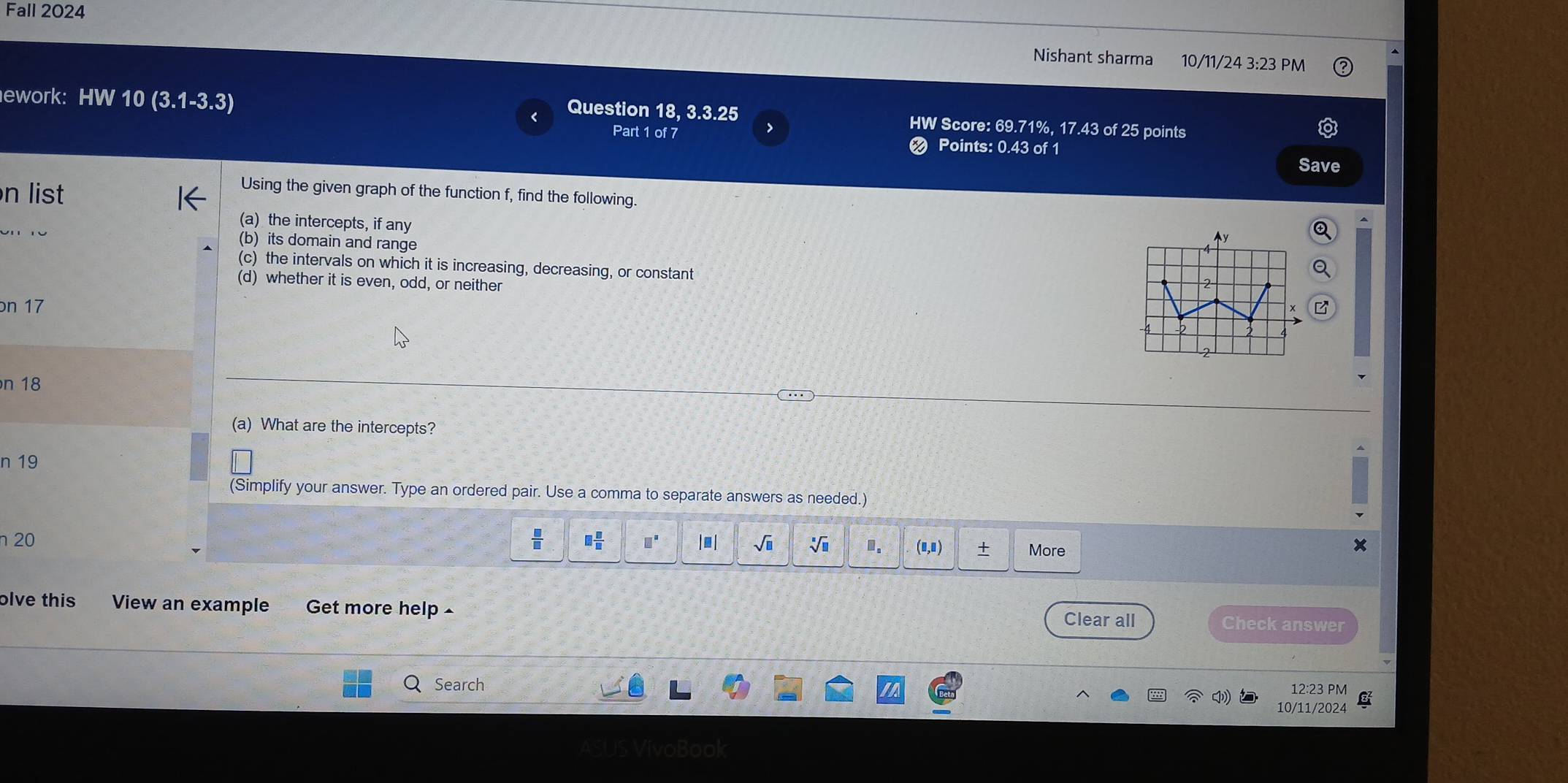 Fall 2024 
Nishant sharma 10/11/24 3:23 PM 
ework: HW 10(3.1-3.3)
Question 18, 3.3.25 HW Score: 69.71%, 17.43 of 25 points 
7 
Part 1 of 7 Points: 0.43 of 1 
Save 
n list 
Using the given graph of the function f, find the following. 
(a) the intercepts, if any
r o (b) its domain and range 
(c) the intervals on which it is increasing, decreasing, or constant 
(d) whether it is even, odd, or neither 
on 17
n 18
a 
(a) What are the intercepts? 
n 19
(Simplify your answer. Type an ordered pair. Use a comma to separate answers as needed.)
 □ /□  
n 20 □  □ /□   □^(□) □ |□ sqrt(□ ) sqrt[□](□ ).. (8,8) + More 
olve this View an example Get more help 
Clear all Check answer 
Search 12:23 PM 
10/11/2024