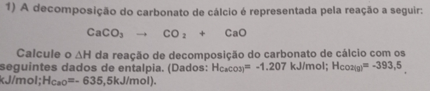 A decomposição do carbonato de cálcio é representada pela reação a seguir:
CaCO_3to CO_2+CaO
Calcule o △ H da reação de decomposição do carbonato de cálcio com os 
seguintes dados de entalpia. (Dados: H_CaCO3)=-1.207kJ/mol; H_CO2(g)=-393,5
kJ/mol; H_CaO=-635,5kJ/mol).