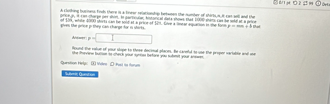 □ 0/1 pt つ 2 % 99 Det 
A clothing business finds there is a linear relationship between the number of shirts, n it can sell and the 
price, p, it can charge per shirt. In particular, historical data shows that 1000 shirts can be sold at a price 
of $39, while 4000 shirts can be sold at a price of $21. Give a linear equation in the form p=mn+b that 
gives the price p they can charge for n shirts. 
Answer: p=□
Round the value of your slope to three decimal places. Be careful to use the proper variable and use 
the Preview button to check your syntax before you submit your answer. 
Question Help: - Video D Post to forum 
Submit Question