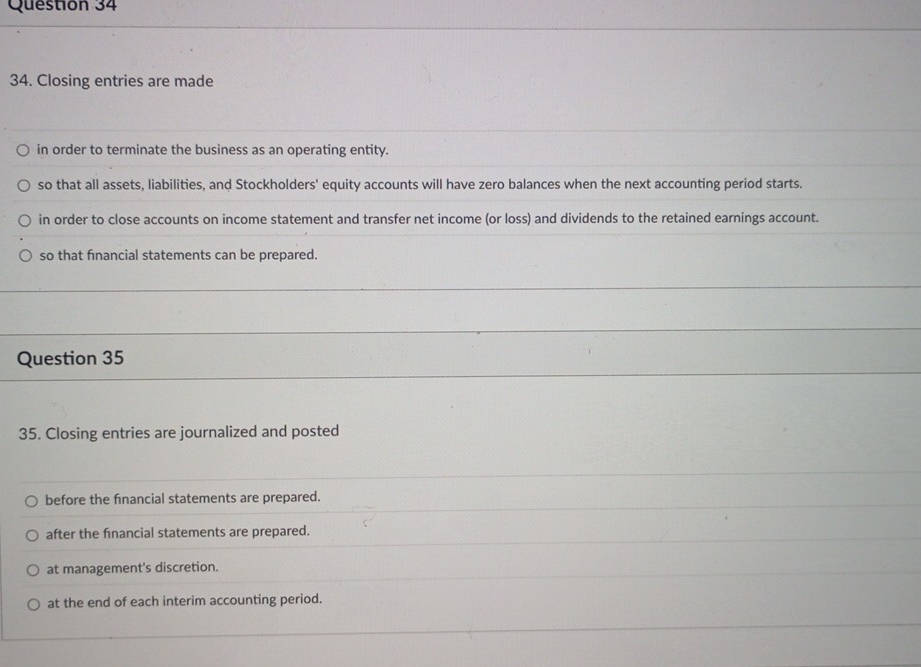 Closing entries are made
in order to terminate the business as an operating entity.
so that all assets, liabilities, and Stockholders' equity accounts will have zero balances when the next accounting period starts.
in order to close accounts on income statement and transfer net income (or loss) and dividends to the retained earnings account.
so that financial statements can be prepared.
Question 35
35. Closing entries are journalized and posted
before the fnancial statements are prepared.
after the financial statements are prepared.
at management's discretion.
at the end of each interim accounting period.