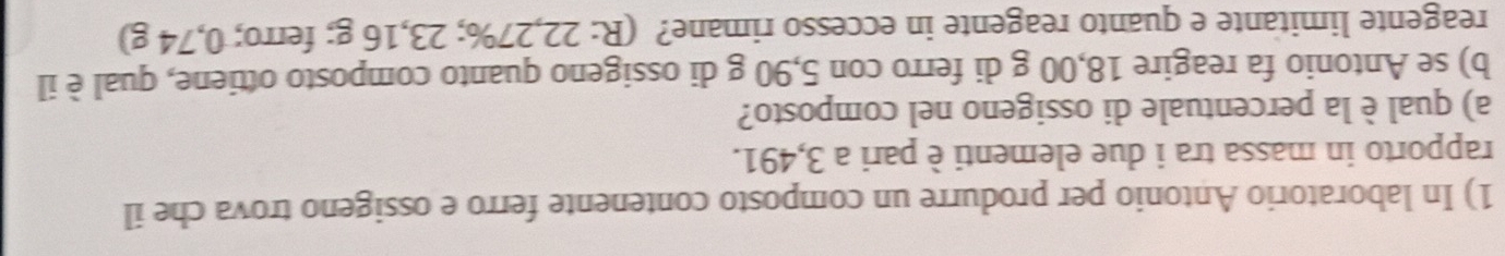 In laboratorio Antonio per produrre un composto contenente ferro e ossigeno trova che il 
rapporto in massa tra i due elementi è pari a 3,491. 
a) qual è la percentuale di ossigeno nel composto? 
b) se Antonio fa reagire 18,00 g di ferro con 5,90 g di ossigeno quanto composto ottiene, qual è il 
reagente limitante e quanto reagente in eccesso rimane? (R: 22,27%; 23,16 g; ferro; 0,74 g)