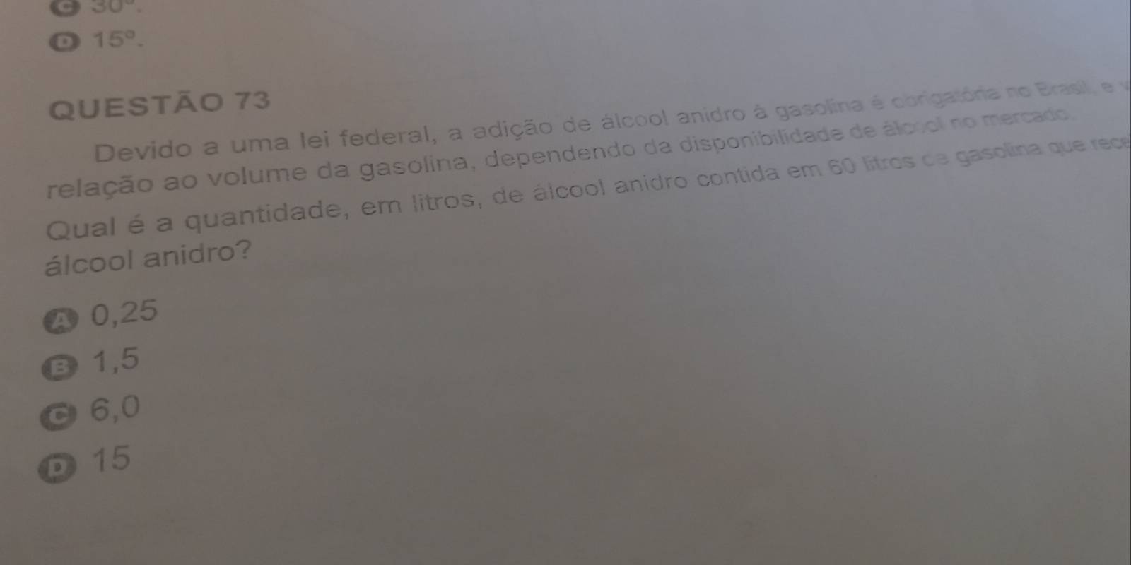 30°. 
D 15°. 
QUestão 73
Devido a uma lei federal, a adição de álcool anidro à gasolina é obrigatória no Brasil, e vo
relação ao volume da gasolina, dependendo da disponibilidade de álcool no mercado,
Qual é a quantidade, em litros, de álcool anidro contida em 60 litros de gasolina que rece
álcool anidro?
A 0,25
B 1,5
C 6,0
D 15