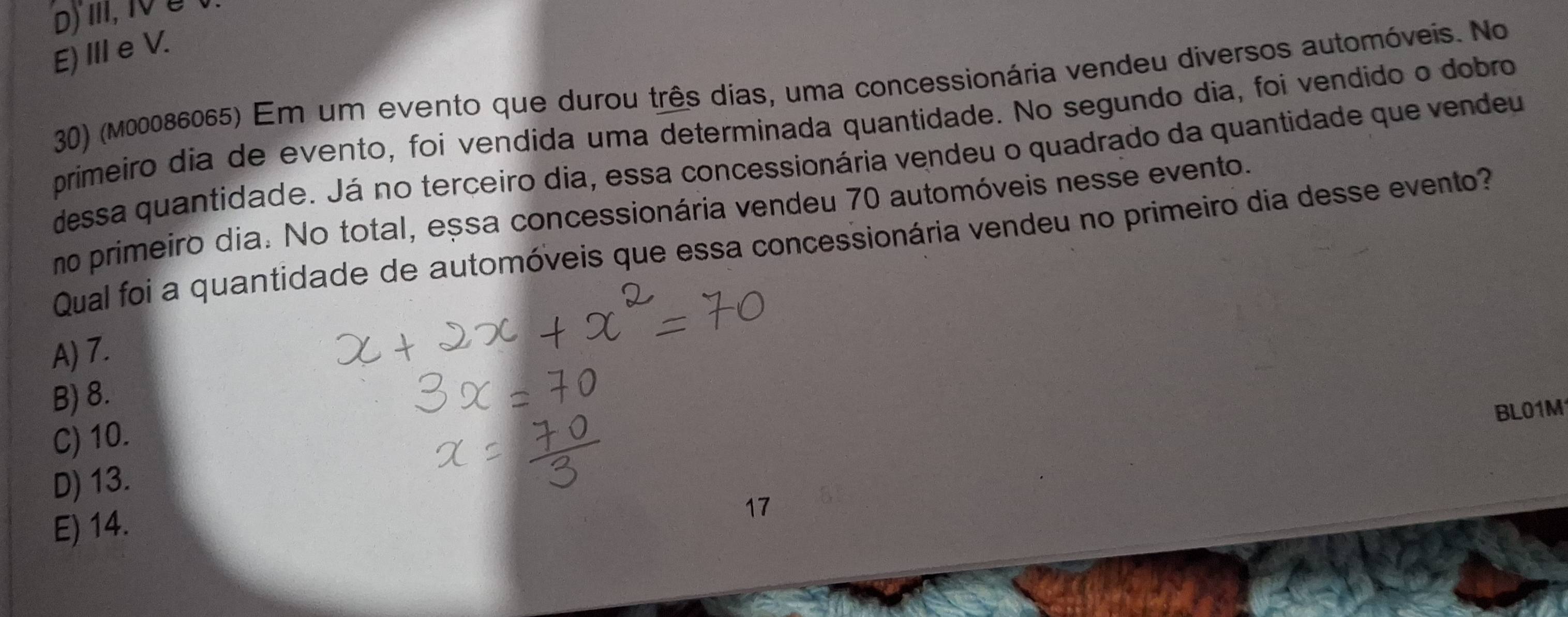 D) II, 1V é t
E) III e V.
30) (M00086065) Em um evento que durou três dias, uma concessionária vendeu diversos automóveis. No
primeiro dia de evento, foi vendida uma determinada quantidade. No segundo dia, foi vendido o dobro
dessa quantidade. Já no terceiro dia, essa concessionária vendeu o quadrado da quantidade que vendeu
no primeiro dia. No total, essa concessionária vendeu 70 automóveis nesse evento.
Qual foi a quantidade de automóveis que essa concessionária vendeu no primeiro dia desse evento?
A) 7.
B) 8.
BL01M1
C) 10.
D) 13.
E) 14.
17