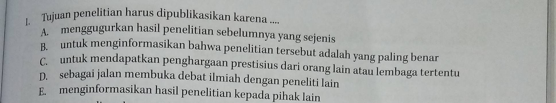 Tujuan penelitian harus dipublikasikan karena ....
A. menggugurkan hasil penelitian sebelumnya yang sejenis
B. untuk menginformasikan bahwa penelitian tersebut adalah yang paling benar
C. untuk mendapatkan penghargaan prestisius dari orang lain atau lembaga tertentu
D. sebagai jalan membuka debat ilmiah dengan peneliti lain
E. menginformasikan hasil penelitian kepada pihak lain