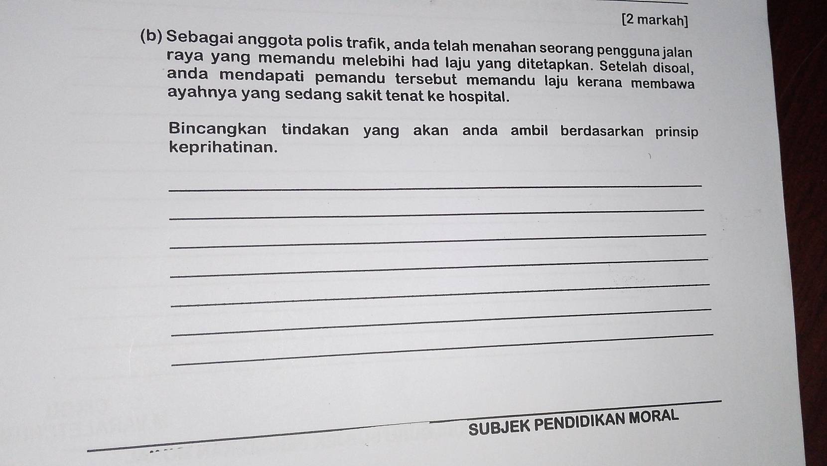 [2 markah] 
(b) Sebagai anggota polis trafik, anda telah menahan seorang pengguna jalan 
raya yang memandu melebihi had laju yang ditetapkan. Setelah disoal, 
anda mendapati pemandu tersebut memandu laju kerana membawa 
ayahnya yang sedang sakit tenat ke hospital. 
Bincangkan tindakan yang akan anda ambil berdasarkan prinsip 
keprihatinan. 
_ 
_ 
_ 
_ 
_ 
_ 
_ 
SUBJEK PENDIDIKAN MORAL