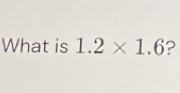 What is 1.2* 1.6 ?