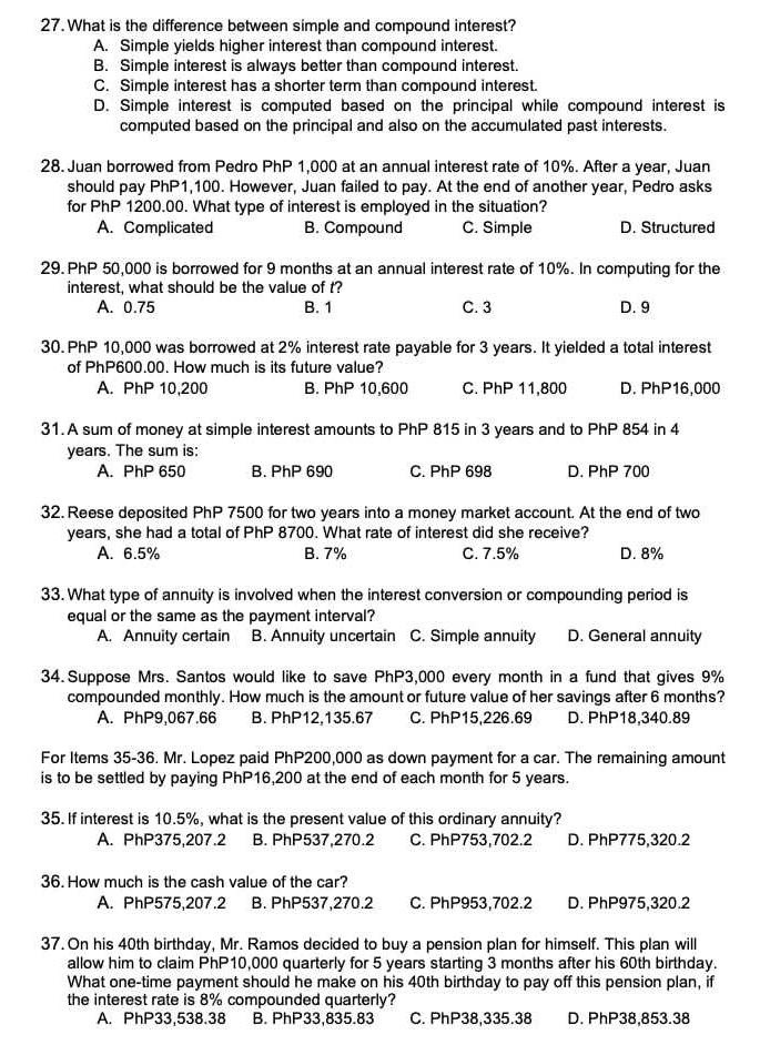 What is the difference between simple and compound interest?
A. Simple yields higher interest than compound interest.
B. Simple interest is always better than compound interest.
C. Simple interest has a shorter term than compound interest.
D. Simple interest is computed based on the principal while compound interest is
computed based on the principal and also on the accumulated past interests.
28. Juan borrowed from Pedro PhP 1,000 at an annual interest rate of 10%. After a year, Juan
should pay PhP1,100. However, Juan failed to pay. At the end of another year, Pedro asks
for PhP 1200.00. What type of interest is employed in the situation?
A. Complicated B. Compound C. Simple D. Structured
29. PhP 50,000 is borrowed for 9 months at an annual interest rate of 10%. In computing for the
interest, what should be the value of t?
A. 0.75 B. 1 C. 3 D. 9
30. PhP 10,000 was borrowed at 2% interest rate payable for 3 years. It yielded a total interest
of PhP600.00. How much is its future value?
A. PhP 10,200 B. PhP 10,600 C. PhP 11,800 D. PhP16,000
31. A sum of money at simple interest amounts to PhP 815 in 3 years and to PhP 854 in 4
years. The sum is:
A. PhP 650 B. PhP 690 C. PhP 698 D. PhP 700
32. Reese deposited PhP 7500 for two years into a money market account. At the end of two
years, she had a total of PhP 8700. What rate of interest did she receive?
A. 6.5% B. 7% C. 7.5% D. 8%
33. What type of annuity is involved when the interest conversion or compounding period is
equal or the same as the payment interval?
A. Annuity certain B. Annuity uncertain C. Simple annuity D. General annuity
34. Suppose Mrs. Santos would like to save PhP3,000 every month in a fund that gives 9%
compounded monthly. How much is the amount or future value of her savings after 6 months?
A. PhP9,067.66 B. PhP12,135.67 C. PhP15,226.69 D. PhP18,340.89
For Items 35-36. Mr. Lopez paid PhP200,000 as down payment for a car. The remaining amount
is to be settled by paying PhP16,200 at the end of each month for 5 years.
35. If interest is 10.5%, what is the present value of this ordinary annuity?
A. PhP375,207.2 B. PhP537,270.2 C. PhP753,702.2 D. PhP775,320.2
36. How much is the cash value of the car?
A. PhP575,207.2 B. PhP537,270.2 C. PhP953,702.2 D. PhP975,320.2
37. On his 40th birthday, Mr. Ramos decided to buy a pension plan for himself. This plan will
allow him to claim PhP10,000 quarterly for 5 years starting 3 months after his 60th birthday.
What one-time payment should he make on his 40th birthday to pay off this pension plan, if
the interest rate is 8% compounded quarterly?
A. PhP33,538.38 B. PhP33,835.83 C. PhP38,335.38 D. PhP38,853.38