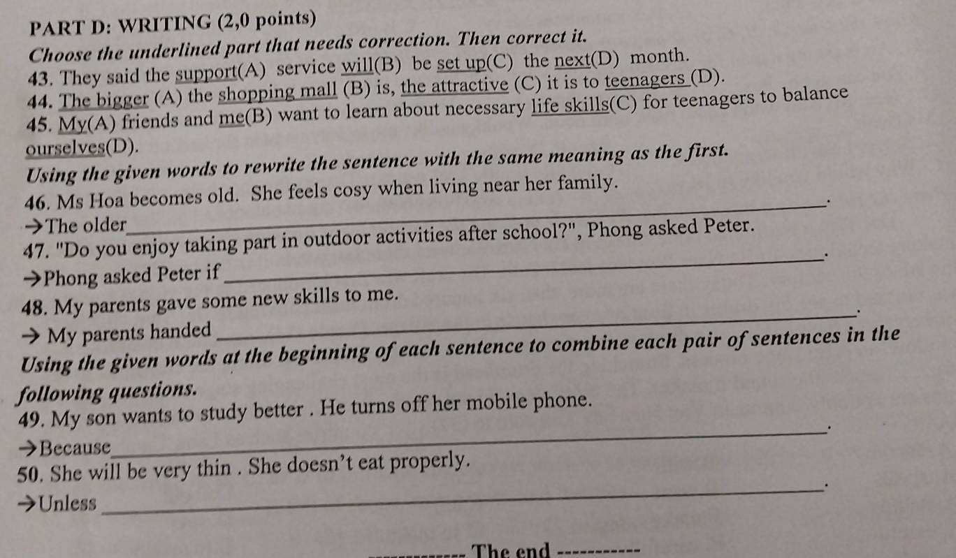 WRITING (2,0 points) 
Choose the underlined part that needs correction. Then correct it. 
43. They said the support(A) service will(B) be set up(C) the next(D) month. 
44. The bigger (A) the shopping mall (B) is, the attractive (C) it is to teenagers (D). 
45. My(A) friends and me(B) want to learn about necessary life skills(C) for teenagers to balance 
ourselves(D). 
Using the given words to rewrite the sentence with the same meaning as the first. 
46. Ms Hoa becomes old. She feels cosy when living near her family. 
_、. 
→The older 
47. "Do you enjoy taking part in outdoor activities after school?", Phong asked Peter. 
→Phong asked Peter if 
_ 
48. My parents gave some new skills to me. 
_. 
 My parents handed 
Using the given words at the beginning of each sentence to combine each pair of sentences in the 
following questions. 
49. My son wants to study better . He turns off her mobile phone. 
_. 
→Because 
50. She will be very thin . She doesn’t eat properly. 
_. 
Unless 
_The end_