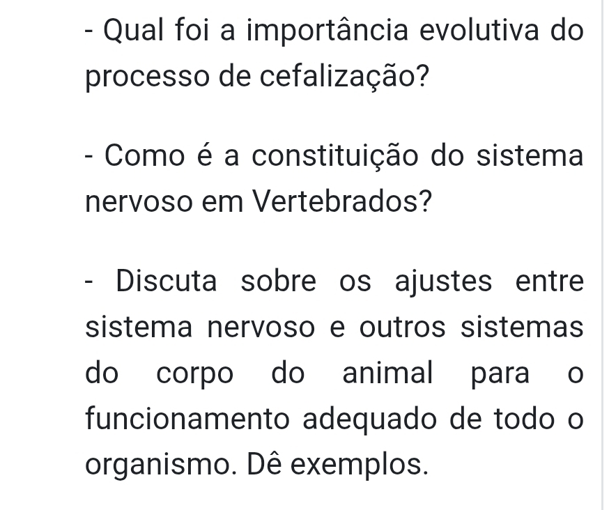 Qual foi a importância evolutiva do 
processo de cefalização? 
- Como é a constituição do sistema 
nervoso em Vertebrados? 
- Discuta sobre os ajustes entre 
sistema nervoso e outros sistemas 
do corpo do animal para o 
funcionamento adequado de todo o 
organismo. Dê exemplos.