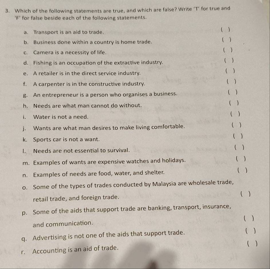 Which of the following statements are true, and which are false? Write ‘T’ for true and 
‘F’ for false beside each of the following statements. 
a. Transport is an aid to trade. ( ) 
b. Business done within a country is home trade. ( ) 
c. Camera is a necessity of life. 
( ) 
d. Fishing is an occupation of the extractive industry. ( ) 
e. A retailer is in the direct service industry. ( ) 
f. A carpenter is in the constructive industry. ( ) 
g. An entrepreneur is a person who organises a business. ( ) 
h. Needs are what man cannot do without. ( ) 
i. Water is not a need. 
( ) 
j. Wants are what man desires to make living comfortable. ( ) 
k. Sports car is not a want. ( ) 
l. Needs are not essential to survival. ( ) 
m. Examples of wants are expensive watches and holidays. ( ) 
n. Examples of needs are food, water, and shelter.  ) 
o. Some of the types of trades conducted by Malaysia are wholesale trade, 
retail trade, and foreign trade. ( ) 
p. Some of the aids that support trade are banking, transport, insurance, 
( ) 
and communication. 
q. Advertising is not one of the aids that support trade. 
( ) 
( ) 
r. Accounting is an aid of trade.