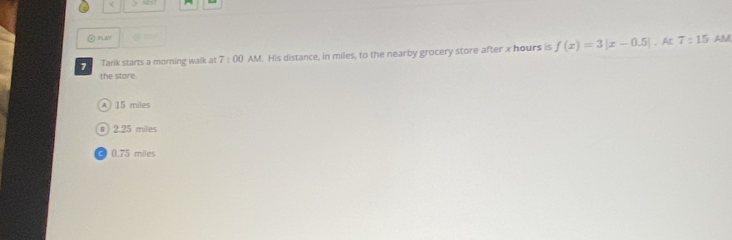 a
② RLAY AB
. AC
7 Tarik starts a morning walk at 7:00 AM. His distance, in miles, to the nearby grocery store after x hours is f(x)=3|x-0.5| 7:15
the store.
A 15 miles
# 2.25 miles
C 0.75 miles