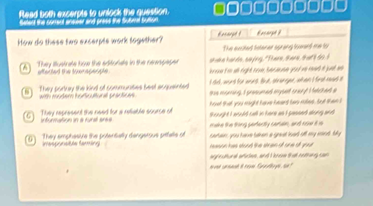 Read both excerpts to unlock the question. ● □□□□□□□□□
Setect the correct an ver and press the Subral Sution. 
How do these two excerpts work together? Eeccrpt t Kasorpt ? 
The e aited teterer sp ing to merd me to 
a They itlustrate how the editonals in the newspaper s h e harde , se fng, " There, sare, ttl do I 
Madad the tamaçaspe ra n tm đ cgh nom Sécane joả v màt t unt nà 
5 They porkray the kind of communities best acquiented I sich, waseth foe eedt . Bun , she e eype , a me i he sh enah i 
with modern horssultural practices . te moming, I pressmed myuut enenf M ached a 
C They represent the need for a reliable source of ha that you might heve heard bas mies , but than t 
information in a futié aréa thouight I usuld call in here as I sessed wsin and 
rare the thing seresly caran, and no is is 
0 They emphesize the polensally dengerous pitfalle of sarain, you have tien a grad leed all my esied My 
irresponsible farming reeson has stood the strein of one of you . 
g f eutund afcen, and Veren tha noenn g can 
noved sr mead it nw. Sp elly yu, sid ?