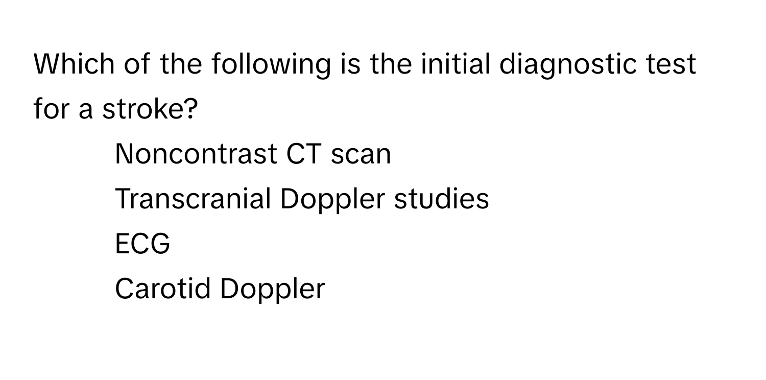 Which of the following is the initial diagnostic test for a stroke?

1) Noncontrast CT scan 
2) Transcranial Doppler studies 
3) ECG 
4) Carotid Doppler