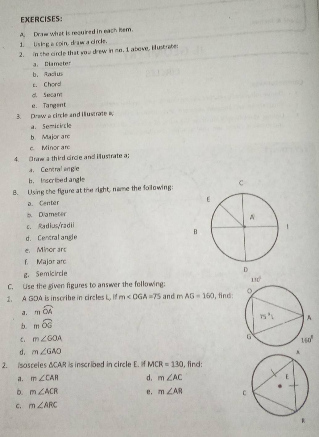 Draw what is required in each item.
1. Using a coin, draw a circle.
2. In the circle that you drew in no. 1 above, illustrate:
a. Diameter
b. Radius
c. Chord
d. Secant
e. Tangent
3. Draw a circle and illustrate a;
a. Semicircle
b. Major arc
c. Minor arc
4. Draw a third circle and illustrate a;
a. Central angle
b. Inscribed angle
B. Using the figure at the right, name the following:
a. Center
b. Diameter
c. Radius/radii
d. Central angle
e. Minor arc
f. Major arc
g. Semicircle
C. Use the given figures to answer the following:
1. A GOA is inscribe in circles L, If m∠ OGA=75 and mAG=160 , find: 
a. mwidehat OA
b. mwidehat OG
c. m∠ GOA
d. m∠ GAO
2. Isosceles △ CAR is inscribed in circle E. If MCR=130 , find:
a. m∠ CAR d. m∠ AC
b. m∠ ACR e. m∠ AR
C. m∠ ARC