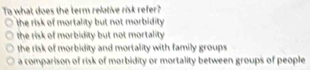 To what does the term relative risk refer?
the risk of mortality but not morbidity .
the risk of morbidity but not mortality
the risk of morbidity and mortality with family groups.
a comparison of risk of morbidity or mortality between groups of people