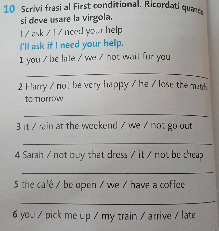 Scrivi frasi al First conditional. Ricordati quando 
si deve usare la virgola. 
I / ask / I / need your help 
I'll ask if I need your help. 
1 you / be late / we / not wait for you 
_ 
2 Harry / not be very happy / he / lose the match 
tomorrow 
_ 
3 it / rain at the weekend / we / not go out 
_ 
4 Sarah / not buy that dress / it / not be cheap 
_ 
5 the café / be open / we / have a coffee 
_ 
6 you / pick me up / my train / arrive / late