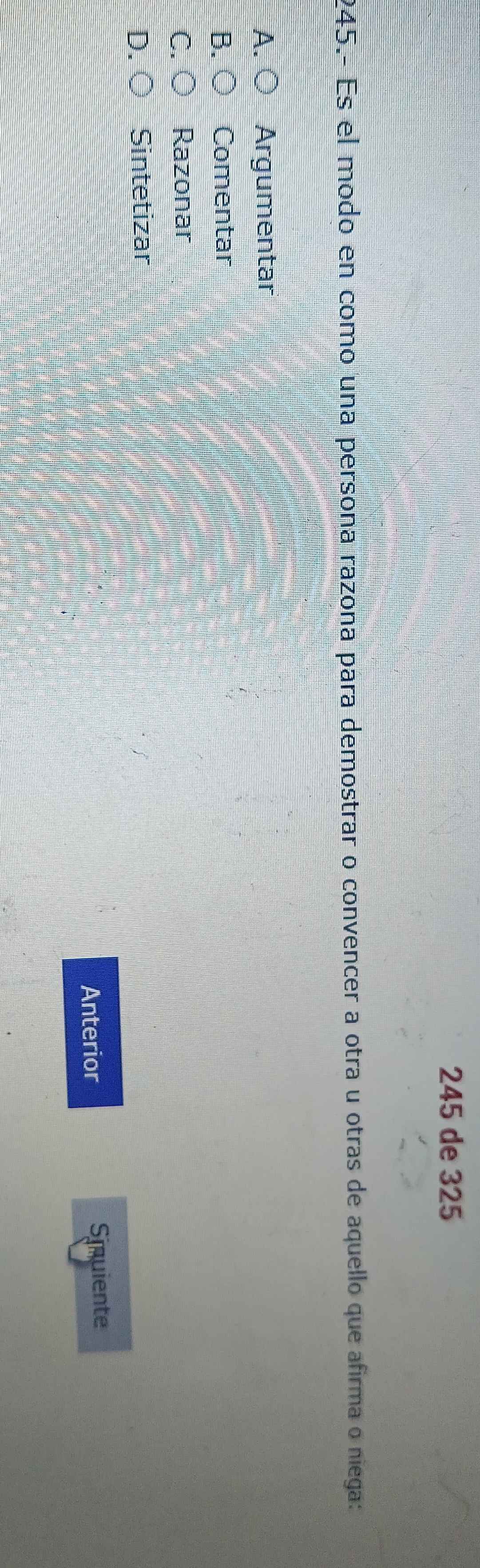 245 de 325
245.- Es el modo en como una persona razona para demostrar o convencer a otra u otras de aquello que afirma o niega:
A. ○ Argumentar
B. ○ Comentar
C. ○ Razonar
D. ○ Sintetizar
Anterior Simuiente