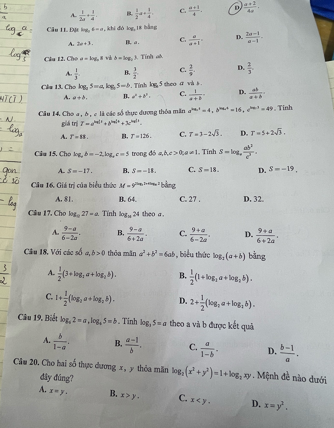 A.  1/2a + 1/4 . B.  1/2 a+ 1/4 . C.  (a+1)/4 .
D  (a+2)/4a ·
Câu 11. Đặt log _26=a , khi đó log _318bang
C.
A. 2a+3. B. a .  a/a+1 ·
D.  (2a-1)/a-1 .
Câu 12. Cho a=log _98 và b=log _23 3. Tính ab.
A.  1/3 .  3/2 .
D.
B.
C.  2/9 .  2/3 .
Câu 13. Cho log _25=a,log _35=b. Tính log _6 5 theo a và b .
D.
A. a+b.
B. a^2+b^2. C.  1/a+b ·  ab/a+b ·
Câu 14. Cho a , b , c là các số thực dương thỏa mãn a^(log _2)5=4,b^(log _4)6=16,c^(log _7)3=49. Tính
giá trị T=a^((log _2)^25)+b^((log _4)^26)+3c^((log _7)^23).
A. T=88. B. T=126. C. T=3-2sqrt(3). D. T=5+2sqrt(3).
Câu 15. Cho log _ab=-2,log _ac=5 trong đó a,b,c>0;a!= 1. Tính S=log _a ab^2/c^3 .
A. S=-17. B. S=-18. C. S=18. D. S=-19.
Câu 16. Giá trị của biểu thức M=9^(2log _3)2+4log _812bang
A. 81. B. 64. C. 27 . D. 32.
Câu 17. Cho log _1227=a Tính log _3624 theo a .
A.  (9-a)/6-2a .  (9-a)/6+2a .  (9+a)/6-2a .  (9+a)/6+2a .
B.
C.
D.
Câu 18. Với các s = a,b>0 thỏa mãn a^2+b^2=6ab , biểu thức log _2(a+b) bǎng
A.  1/2 (3+log _2a+log _2b).
B.  1/2 (1+log _2a+log _2b).
C. 1+ 1/2 (log _2a+log _2b).
D. 2+ 1/2 (log _2a+log _2b).
Câu 19. Biết log _62=a,log _65=b. Tính log _35=a theo a và b được kết quả
A.  b/1-a .
B.  (a-1)/b .
C.  a/1-b .
D.  (b-1)/a .
Câu 20. Cho hai số thực dương x, y thỏa mãn log _2(x^2+y^2)=1+log _2xy. Mệnh đề nào dưới
đây đúng?
A. x=y.
B. x>y.
C. x
D. x=y^2.