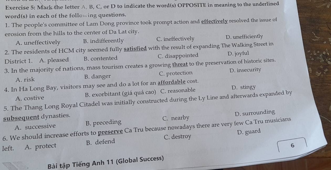 Mark the letter A, B, C, or D to indicate the word(s) OPPOSITE in meaning to the underlined
word(s) in each of the following questions.
1. The people's committee of Lam Dong province took prompt action and effectively resolved the issue of
erosion from the hills to the center of Da Lat city.
A. uneffectively B. indifferently C. ineffectively D. unefficiently
2. The residents of HCM city seemed fully satisfied with the result of expanding The Walking Street in
District 1. A. pleased B. contented C. disappointed D. joyful
3. In the majority of nations, mass tourism creates a growing threat to the preservation of historic sites.
A. risk B. danger C. protection D. insecurity
4. In Ha Long Bay, visitors may see and do a lot for an affordable cost.
A. costive B. exorbitant (giá quá cao) C. reasonable
D. stingy
5. The Thang Long Royal Citadel was initially constructed during the Ly Line and afterwards expanded by
subsequent dynasties.
A. successive B. preceding C. nearby D. surrounding
6. We should increase efforts to preserve Ca Tru because nowadays there are very few Ca Tru musicians
C. destroy
left. 、 A. protect B. defend D. guard
6
Bài tập Tiếng Anh 11 (Global Success)