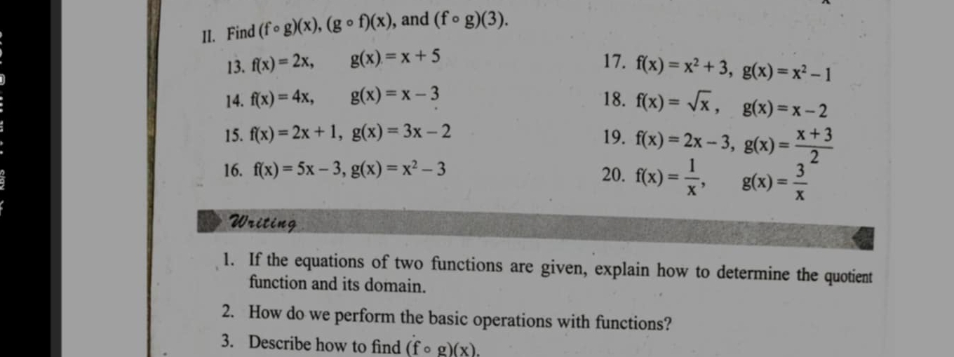 Find (fcirc g)(x), (gcirc f)(x) , and (fcirc g)(3). 
13. f(x)=2x, g(x)=x+5 17. f(x)=x^2+3, g(x)=x^2-1
14. f(x)=4x, g(x)=x-3 18. f(x)=sqrt(x), g(x)=x-2
15. f(x)=2x+1, g(x)=3x-2 19. f(x)=2x-3, g(x)= (x+3)/2 
16. f(x)=5x-3, g(x)=x^2-3 20. f(x)= 1/x , g(x)= 3/x 
Writing 
1. If the equations of two functions are given, explain how to determine the quotient 
function and its domain. 
2. How do we perform the basic operations with functions? 
3. Describe how to find (fcirc g)(x).