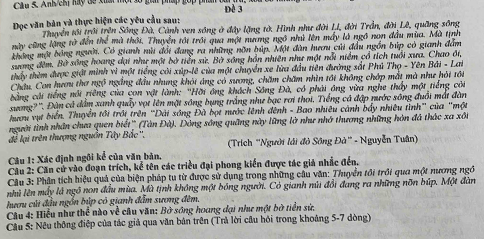 Anh/chị hay dể xuất một 3 a phup gop phu o 
Đề 3
Đọc văn bản yà thực hiện các yêu cầu sau:
Thuyền tôi trồi trện Sông Đà. Cảnh ven sông ở đây lặng tờ. Hình như đời Lí, đời Trần, đời Lê, quãng sông
này cũng lặng tờ đến thể mà thôi. Thuyển tôi trồi qua một nương ngô nhủ lên máy là ngô non đầu mùa. Mà tịnh
không một bóng người. Có gianh núi đồi đang ra những nõn búp. Một đàn hươu củi đầu ngồn búp cỏ gianh đẫm
sương đêm. Bờ sông hoang đại như một bờ tiền sử. Bờ sông hồn nhiên như một nỗi niềm cổ tích tuổi xưa. Chao ôi,
thầy thèm được giật mình vì một tiếng còi xúp-lê của một chuyển xe lửa đầu tiên đường sắt Phủ Thọ - Yên Bái - Lai
Châu. Con hươu thơ ngộ ngắng đầu nhung khỏi áng có sương, chăm chăm nhìn tôi không chớp mắt mà như hỏi tôi
bằng cái tiếng nói riêng của con vật lành: 'Hỡi ông khách Sông Đà, có phải ông vừa nghe thấy một tiếng còi
sương?''. Đàn cá dầm xanh quấy vọt lên mặt sông bụng trắng như bạc rơi thơi. Tiếng cá đập nước sông đuổi mất đàn
hươu vụt biển. Thuyền tôi trồi trên “Dài sông Đà bọi nước lênh đệnh - Bao nhiêu cảnh bẩy nhiêu tỉnh” của “một
người tình nhân chưa quen biết'' (Tàn Đà). Dòng sông quãng này lững lờ như nhớ thương những hòn đá thác xa xôi
để lại trên thượng nguồn Tây Bắc''.
(Trích “Người lái đò Sông Đà” - Nguyễn Tuân)
Câu 1: Xác định ngôi kể của văn bản.
Câu 2: Căn cử vào đoạn trích, kể tên các triều đại phong kiến được tác giả nhắc đến.
Câu 3: Phân tích hiệu quả của biện pháp tu từ được sử dụng trong những câu văn: Thuyền tôi trồi qua một nương ngô
nhủ lên mấy lá ngô non đầu mùa. Mà tịnh không một bóng người. Cỏ gianh núi đồi đang ra những nõn búp. Một đàn
hươu củi đầu ngồn búp cỏ gianh đẫm sương đêm.
Câu 4: Hiểu như thể nào về câu văn: Bờ sông hoang dại như một bờ tiền sử.
Câu 5: Nêu thông điệp của tác giả qua văn bản trên (Trả lời câu hỏi trong khoảng 5-7 dòng)