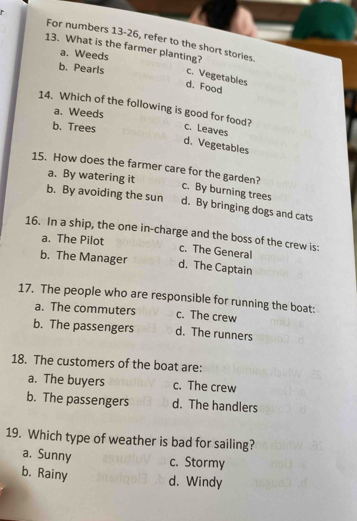 For numbers 13-26, refer to the short stories.
13. What is the farmer planting?
a. Weeds
b. Pearls
c. Vegetables
d. Food
14. Which of the following is good for food?
a. Weeds
b. Trees
c. Leaves
d. Vegetables
15. How does the farmer care for the garden?
a. By watering it
c. By burning trees
b. By avoiding the sun d. By bringing dogs and cats
16. In a ship, the one in-charge and the boss of the crew is:
a. The Pilot c. The General
b. The Manager d. The Captain
17. The people who are responsible for running the boat:
a. The commuters c. The crew
b. The passengers d. The runners
18. The customers of the boat are:
a. The buyers c. The crew
b. The passengers d. The handlers
19. Which type of weather is bad for sailing?
a. Sunny c. Stormy
b. Rainy
d. Windy