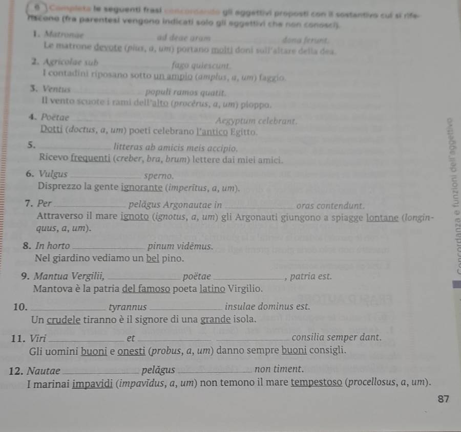 θ ] Completa le seguenti frasí concordando gll aggettivi proposti con il sostantivo cuí si rife
fiscono (fra parenteal vengono indicati solo gll aggettivi che non conosci).
1. Matronae_ ad deae aram _dona ferunt.
Le matrone devote (piux, α, um) portano molti doni suil'altare della dea.
2. Agricolae sub _fago quiescunt.
I contadini riposano sotto un ampio (amplus, a, um) faggio.
3. Ventus _populi ramos quatit.
Il vento scuote i rami dell'alto (procêrus, α, um) ploppo.
4. Poëtae __Aegyptum celebrant.
Dotti (doctus, α, um) poeti celebrano l'antico Egitto.
5. _litteras ab amicis meis accipio.
Ricevo frequenti (creber, bra, brum) lettere dai miei amici.
6. Vulgus _sperno.
Disprezzo la gente ignorante (imperitus, a, um).
7. Per_ pelāgus Argonautae in _oras contendunt.
Attraverso il mare ignoto (ignotus, a, um) gli Argonauti giungono a spiagge lontane (longin-
quus, a, um).
8. In horto _pinum vidēmus.
Nel giardino vediamo un bel pino.
9. Mantua Vergilii, _poëtae_ , patria est.
Mantova è la patria del famoso poeta latino Virgilio.
10. _tyrannus _insulae dominus est.
Un crudele tiranno è il signore di una grande isola.
11. Vīri_ et __consilia semper dant.
Gli uomini buoni e onesti (probus, a, um) danno sempre buoni consigli.
12. Nautae_ pelăgus _non timent.
I marinai impavidi (impavǐdus, a, um) non temono il mare tempestoso (procellosus, a, um).
87