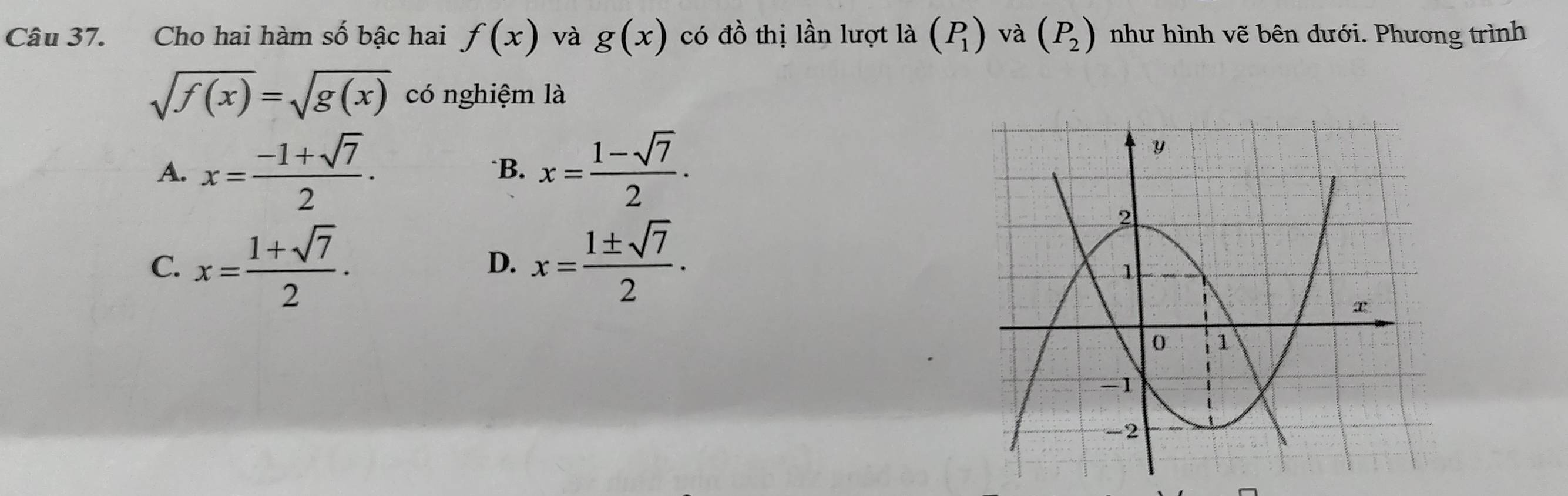 Cho hai hàm số bậc hai f(x) và g(x) có đồ thị lần lượt là (P_1) và (P_2) như hình vẽ bên dưới. Phương trình
sqrt(f(x))=sqrt(g(x)) có nghiệm là
A. x= (-1+sqrt(7))/2 . *B. x= (1-sqrt(7))/2 ·
C. x= (1+sqrt(7))/2 . x= 1± sqrt(7)/2 ·
D.